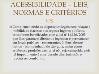 
 Complementando as disposições legais com relação à
mobilidade e acesso dos cegos a lugares públicos,
estes foram beneficiados com a Lei nº 11.126/2005,
que lhes garante o direito de ingressar e permanecer
em locais públicos - restaurantes, ônibus, dentre
outros - acompanhado de cão-guia, assim como
estabelece punições caso a lei não seja cumprida, pois
tal impedimento é considerado discriminação e
precisa ser combatido.
ACESSIBILIDADE – LEIS,
NORMAS E CRITÉRIOS
 
