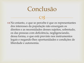 
 No entanto, o que se percebe é que os representantes
dos interesses da população não enxergam os
direitos e as necessidades desses sujeitos, sobretudo,
os das pessoas com deficiência, negligenciando,
dessa forma, o que está previsto nos instrumentos
legais e negando-lhes oportunidades e condições de
liberdade e autonomia.
Conclusão
 