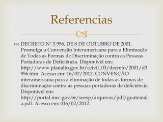 
 DECRETO Nº 3.956, DE 8 DE OUTUBRO DE 2001.
Promulga a Convenção Interamericana para a Eliminação
de Todas as Formas de Discriminação contra as Pessoas
Portadoras de Deficiência. Disponível em:
http://www.planalto.gov.br/ccivil_03/decreto/2001/d3
956.htm. Acesso em: 16/02/2012. CONVENÇÃO
interamericana para a eliminação de todas as formas de
discriminação contra as pessoas portadoras de deficiência.
Disponível em:
http://portal.mec.gov.br/seesp/arquivos/pdf/guatemal
a.pdf. Acesso em: 016/02/2012.
Referencias
 