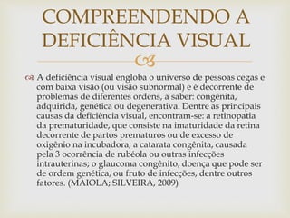
 A deficiência visual engloba o universo de pessoas cegas e
com baixa visão (ou visão subnormal) e é decorrente de
problemas de diferentes ordens, a saber: congênita,
adquirida, genética ou degenerativa. Dentre as principais
causas da deficiência visual, encontram-se: a retinopatia
da prematuridade, que consiste na imaturidade da retina
decorrente de partos prematuros ou de excesso de
oxigênio na incubadora; a catarata congênita, causada
pela 3 ocorrência de rubéola ou outras infecções
intrauterinas; o glaucoma congênito, doença que pode ser
de ordem genética, ou fruto de infecções, dentre outros
fatores. (MAIOLA; SILVEIRA, 2009)
COMPREENDENDO A
DEFICIÊNCIA VISUAL
 
