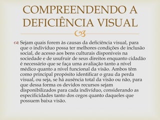 
 Sejam quais forem às causas da deficiência visual, para
que o indivíduo possa ter melhores condições de inclusão
social, de acesso aos bens culturais disponíveis na
sociedade e de usufruir de seus direitos enquanto cidadão
é necessário que se faça uma avaliação tanto a nível
médico quanto a nível funcional da visão. Ambos têm
como principal propósito identificar o grau da perda
visual, ou seja, se há ausência total da visão ou não, para
que dessa forma os devidos recursos sejam
disponibilizados para cada indivíduo, considerando as
especificidades tanto dos cegos quanto daqueles que
possuem baixa visão.
COMPREENDENDO A
DEFICIÊNCIA VISUAL
 