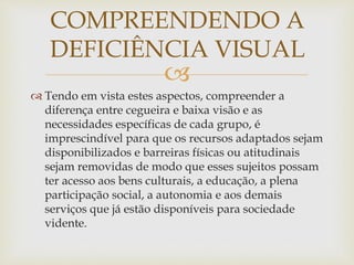 
 Tendo em vista estes aspectos, compreender a
diferença entre cegueira e baixa visão e as
necessidades específicas de cada grupo, é
imprescindível para que os recursos adaptados sejam
disponibilizados e barreiras físicas ou atitudinais
sejam removidas de modo que esses sujeitos possam
ter acesso aos bens culturais, a educação, a plena
participação social, a autonomia e aos demais
serviços que já estão disponíveis para sociedade
vidente.
COMPREENDENDO A
DEFICIÊNCIA VISUAL
 