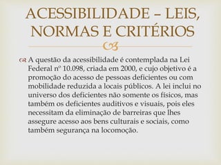 
 A questão da acessibilidade é contemplada na Lei
Federal nº 10.098, criada em 2000, e cujo objetivo é a
promoção do acesso de pessoas deficientes ou com
mobilidade reduzida a locais públicos. A lei inclui no
universo dos deficientes não somente os físicos, mas
também os deficientes auditivos e visuais, pois eles
necessitam da eliminação de barreiras que lhes
assegure acesso aos bens culturais e sociais, como
também segurança na locomoção.
ACESSIBILIDADE – LEIS,
NORMAS E CRITÉRIOS
 