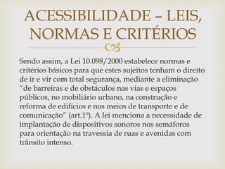
Sendo assim, a Lei 10.098/2000 estabelece normas e
critérios básicos para que estes sujeitos tenham o direito
de ir e vir com total segurança, mediante a eliminação
“de barreiras e de obstáculos nas vias e espaços
públicos, no mobiliário urbano, na construção e
reforma de edifícios e nos meios de transporte e de
comunicação” (art.1º). A lei menciona a necessidade de
implantação de dispositivos sonoros nos semáforos
para orientação na travessia de ruas e avenidas com
trânsito intenso.
ACESSIBILIDADE – LEIS,
NORMAS E CRITÉRIOS
 