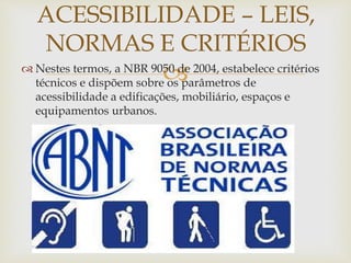  Nestes termos, a NBR 9050 de 2004, estabelece critérios
técnicos e dispõem sobre os parâmetros de
acessibilidade a edificações, mobiliário, espaços e
equipamentos urbanos.
ACESSIBILIDADE – LEIS,
NORMAS E CRITÉRIOS
 