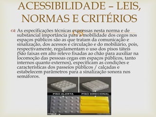  As especificações técnicas expressas nesta norma e de
substancial importância para a mobilidade dos cegos nos
espaços públicos são as que tratam da comunicação e
sinalização, dos acessos e circulação e do mobiliário, pois,
respectivamente, regulamentam o uso dos pisos táteis
(São faixas em alto relevo fixadas ao chão para auxiliar na
locomoção das pessoas cegas em espaços públicos, tanto
internos quanto externos), especificam as condições e
características dos passeios públicos / calçadas e
estabelecem parâmetros para a sinalização sonora nos
semáforos.
ACESSIBILIDADE – LEIS,
NORMAS E CRITÉRIOS
 