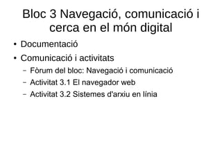 Bloc 3 Navegació, comunicació i
cerca en el món digital
● Documentació
● Comunicació i activitats
– Fòrum del bloc: Navegació i comunicació
– Activitat 3.1 El navegador web
– Activitat 3.2 Sistemes d'arxiu en línia
 