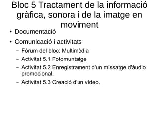 Bloc 5 Tractament de la informació
gràfica, sonora i de la imatge en
moviment
● Documentació
● Comunicació i activitats
– Fòrum del bloc: Multimèdia
– Activitat 5.1 Fotomuntatge
– Activitat 5.2 Enregistrament d'un missatge d'àudio
promocional.
– Activitat 5.3 Creació d'un vídeo.
 