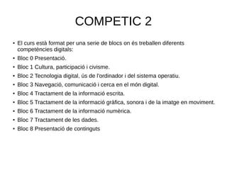 COMPETIC 2
●
El curs està format per una serie de blocs on és treballen diferents
competències digitals:
● Bloc 0 Presentació.
●
Bloc 1 Cultura, participació i civisme.
● Bloc 2 Tecnologia digital, ús de l'ordinador i del sistema operatiu.
● Bloc 3 Navegació, comunicació i cerca en el món digital.
●
Bloc 4 Tractament de la informació escrita.
●
Bloc 5 Tractament de la informació gràfica, sonora i de la imatge en moviment.
● Bloc 6 Tractament de la informació numèrica.
●
Bloc 7 Tractament de les dades.
●
Bloc 8 Presentació de continguts
 