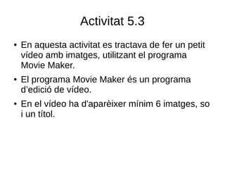 Activitat 5.3
● En aquesta activitat es tractava de fer un petit
vídeo amb imatges, utilitzant el programa
Movie Maker.
● El programa Movie Maker és un programa
d’edició de vídeo.
● En el vídeo ha d'aparèixer mínim 6 imatges, so
i un títol.
 