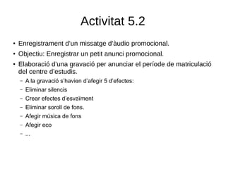 Activitat 5.2
●
Enregistrament d’un missatge d’àudio promocional.
●
Objectiu: Enregistrar un petit anunci promocional.
●
Elaboració d’una gravació per anunciar el període de matriculació
del centre d’estudis.
– A la gravació s’havien d’afegir 5 d’efectes:
– Eliminar silencis
– Crear efectes d’esvaïment
– Eliminar soroll de fons.
– Afegir música de fons
– Afegir eco
– ...
 