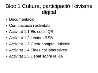 Bloc 1 Cultura, participació i civisme
digital
● Documentació
● Comunicació i activitats
● Activitat 1.1 Els codis QR
● Activitat 1.2 Lectors RSS
● Activitat 1.3 Crear compte Linkedin
● Activitat 1.4 Eines col.laboratives
● Activitat 1.5 Debat sobre la RA
 
