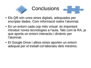 Conclusions
● Els QR són unes eines digitals, adequades per
encriptar dades. Com informació sobre l’alumnat.
● En un entorn cada cop més virtual és important
introduir noves tecnologies a l’aula. Tals com la RA, ja
que aporta un entorn interactiu i dinàmic per
l’alumnat.
● El Google Drive i altres eines aporten un entorn
adequat per el treball col·laboratiu dels mestres.
 