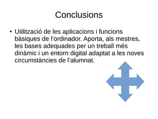 Conclusions
● Utilització de les aplicacions i funcions
bàsiques de l’ordinador. Aporta, als mestres,
les bases adequades per un treball més
dinàmic i un entorn digital adaptat a les noves
circumstàncies de l’alumnat.
 