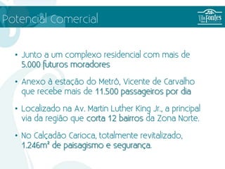 Potencial Comercial


  • Junto a um complexo residencial com mais de
    5.000 futuros moradores

  • Anexo à estação do Metrô, Vicente de Carvalho
    que recebe mais de 11.500 passageiros por dia

  • Localizado na Av. Martin Luther King Jr., a principal
    via da região que corta 12 bairros da Zona Norte.

  • No Calçadão Carioca, totalmente revitalizado,
    1.246m² de paisagismo e segurança.
 