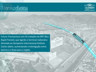 Transcarioca




Futura Transcarioca com 45 estações de BRT (Bus
Rapid Transit), que ligarão o terminal rodoviário
Alvorada ao Aeroporto Internacional Antônio
Carlos Jobim, aumentando a interligação entre
bairros e o fluxo para a região.
 