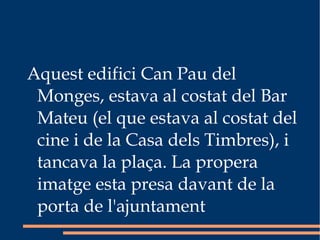 Aquest edifici Can Pau del Monges, estava al costat del Bar Mateu (el que estava al costat del cine i de la Casa dels Timbres), i tancava la plaça. La propera imatge esta presa davant de la porta de l'ajuntament 