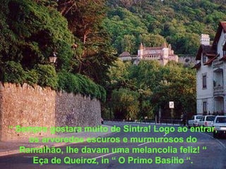 “  Sempre gostara muito de Sintra! Logo ao entrar, os arvoredos escuros e murmurosos do Ramalhão, lhe davam uma melancolia feliz! “ Eça de Queiroz, in “ O Primo Basílio “. 