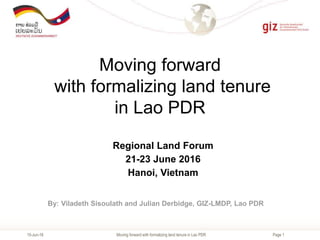 Page 1
Moving forward
with formalizing land tenure
in Lao PDR
15-Jun-16
By: Viladeth Sisoulath and Julian Derbidge, GIZ-LMDP, Lao PDR
Regional Land Forum
21-23 June 2016
Hanoi, Vietnam
Moving forward with formalizing land tenure in Lao PDR
 