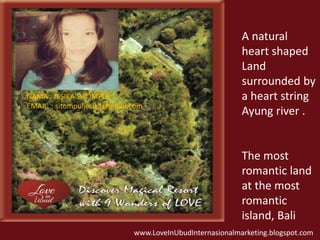 A natural 
heart shaped 
Land 
surrounded by 
a heart string 
Ayung river . 
The most 
romantic land 
at the most 
romantic 
island, Bali 
NAMA : JESIKA SITOMPUL 
EMAIL : sitompuljesika@gmail.com 
www.LoveInUbudInternasionalmarketing.blogspot.com 
 