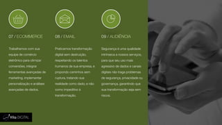 07 / ECOMMERCE 08 / EMAIL 09 / AUDIÊNCIA
Trabalhamos com sua
equipe de comércio
eletrônico para otimizar
conversões, integrar
ferramentas avançadas de
marketing, implementar
personalização e análises
avançadas de dados.
Praticamos transformação
digital sem destruição,
respeitando os talentos
humanos de sua empresa, e
propondo caminhos sem
ruptura, tratando sua
realidade como dado, e não
como impeditivo à
transformação.
Segurança é uma qualidade
intrínseca a nossos serviços,
para que seu uso mais
agressivo de dados e canais
digitais não traga problemas
de segurança, privacidade ou
governança, garantindo que
sua transformação seja sem
riscos.
 