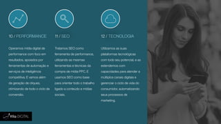 10 / PERFORMANCE 11 / SEO 12 / TECNOLOGIA
Operamos mídia digital de
performance com foco em
resultados, apoiados por
ferramentas de automação e
serviços de inteligência
competitiva. E vamos além
da geração de cliques,
otimizando de todo o ciclo de
conversão.
Tratamos SEO como
ferramenta de performance,
utilizando as mesmas
ferramentas e técnicas da
compra de mídia PPC. E
usamos SEO como base
para orientar todo o trabalho
ligado a conteúdo e mídias
sociais.
Utilizamos as suas
plataformas tecnológicas
com todo seu potencial, e as
estendemos com
capacidades para atender a
múltiplos canais digitais e
gerenciar o ciclo de vida do
consumidor, automatizando
seus processos de
marketing.
 