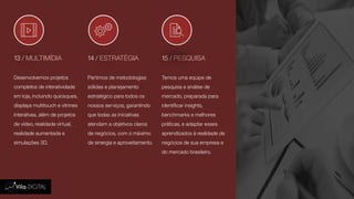 13 / MULTIMÍDIA 14 / ESTRATÉGIA 15 / PESQUISA
Desenvolvemos projetos
completos de interatividade
em loja, incluindo quiosques,
displays multitouch e vitrines
interativas, além de projetos
de vídeo, realidade virtual,
realidade aumentada e
simulações 3D.
Partimos de metodologias
sólidas e planejamento
estratégico para todos os
nossos serviços, garantindo
que todas as iniciativas
atendam a objetivos claros
de negócios, com o máximo
de sinergia e aproveitamento.
Temos uma equipe de
pesquisa e análise de
mercado, preparada para
identificar insights,
benchmarks e melhores
práticas, e adaptar esses
aprendizados à realidade de
negócios de sua empresa e
do mercado brasileiro.
 