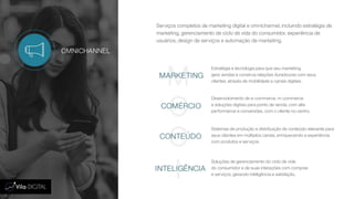 Serviços completos de marketing digital e omnichannel, incluindo estratégia de
marketing, gerenciamento de ciclo de vida do consumidor, experiência de
usuários, design de serviços e automação de marketing.
OMNICHANNEL
M
C
C
I
MARKETING
COMÉRCIO
CONTEÚDO
INTELIGÊNCIA
Estratégia e tecnologia para que seu marketing
gere vendas e construa relações duradouras com seus
clientes, através de mobilidade e canais digitais.
Desenvolvimento de e-commerce, m-commerce
e soluções digitais para ponto de venda, com alta
performance e conversões, com o cliente no centro.
Sistemas de produção e distribuição de conteúdo relevante para
seus clientes em múltiplos canais, enriquecendo a experiência
com produtos e serviços.
Soluções de gerenciamento do ciclo de vida
do consumidor e de suas interações com compras
e serviços, gerando inteligência e satisfação.
 