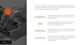 Serviços end-to-end em mobilidade, incluindo estratégia, desenvolvimento de
aplicativos, operações e marketing - para cenários B2C, B2B, B2E, suportando
todos os formatos de dispositivos e wearables.
E
A
M
I
ESTRATÉGIA
APPS
MARKETING
IOT & WEAR
Estratégia e arquitetura de negócios para a implementação de
iniciativas mobile que toquem consumidores, funcionários e
parceiros de negócio.
Desenvolvimento aplicativos B2C, B2B e B2E com arquitetura
robusta e segura, utilizando as melhores ferramentas de
desenvolvimento e cloud computing.
Serviços para garantir o sucesso de aplicativos mobile, tanto em
número de downloads quanto em utilização efetiva, garantindo
retorno ao investimento.
Integração de soluções de mobilidade ao ambiente físico – lojas,
chão de fábrica, centros de distribuição. E de pessoas, através
de wearables, interatividade em loja e realidade
virtual/aumentada.
MOBILE
 