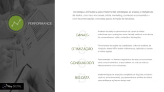 Tecnologia e consultoria para implementar estratégias de análise e inteligência
de dados, com foco em canais, mídia, marketing, comércio e consumidor –
com recomendações concretas para a tomada de decisões.
C
U
C
B
CANAIS
OTIMIZAÇÃO
CONSUMIDOR
BIG DATA
Análises focadas na performance de canais e mídias
individuais e em operações omnichannel, medindo a eficiência
de conversões em mídia, conteúdo e transações.
Ferramentas de análise de usabilidade, incluindo análises de
hotspots, testes A/B e testes multivariados, aplicados a canais
e mídias digitais.
Para entender os diversos segmentos de seus consumidores,
seus comportamentos, e seus valores no ciclo de vida do
relacionamento com a empresa.
Implementação de soluções completas de Big Data, incluindo
captura, armazenamento, processamento e análise de dados,
para análises e ações em tempo real.
PERFORMANCE
 