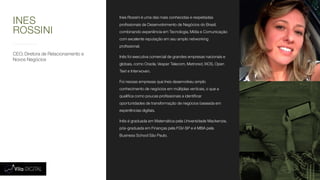 CEO, Diretora de Relacionamento e
Novos Negócios
Ines Rossini é uma das mais conhecidas e respeitadas
profissionais de Desenvolvimento de Negócios do Brasil,
combinando experiência em Tecnologia, Mídia e Comunicação
com excelente reputação em seu amplo networking
profissional.
Inês foi executiva comercial de grandes empresas nacionais e
globais, como Oracle, Vesper Telecom, Metrored, IXOS, Open
Text e Interwoven.
Foi nessas empresas que Ines desenvolveu amplo
conhecimento de negócios em múltiplas verticais, o que a
qualifica como poucas profissionais a identificar
oportunidades de transformação de negócios baseada em
experiências digitais.
Inês é graduada em Matemática pela Universidade Mackenzie,
pós-graduada em Finanças pela FGV-SP e é MBA pela
Business School São Paulo.
INES
ROSSINI
 