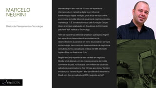 Diretor de Planejamento e Tecnologia
Marcelo Negrini tem mais de 20 anos de experiência
internacional em marketing digital e omnichannel,
transformação digital, inovação, produtos e serviços online,
ecommerce e mobile, liderando equipes de negócios, produto,
marketing e TI. É Jornalista formado pela Fundação Cásper
Líbero e tem pós-graduação em Arquitetura de Informação
pelo New York Institute of Technology.
Além de experiência liderando projetos e operações, Negrini
tem experiência desenvolvendo ecossistemas de
desenvolvedores e parceiros em torno de produtos e serviços
em tecnologia, bem como em desenvolvimento de negócios e
consultoria, tendo passado por práticas de IBM, Microsoft,
Apple e Ebay, no Brasil e nos EUA.
Negrini tem uma experiência sem paralelo em negócios
Mobile, tendo liderado um dos maiores serviços de mobile
commerce do país, no Buscapé, com milhões de usuários e
aplicativos posicionados no Top 100 das app stores. Também
encabeçou a parceria Apple + IBM para Mobile Enterprise no
Brasil, com foco em aplicativos B2E integrados ao SAP.
MARCELO
NEGRINI
 