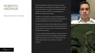 Diretor Administrativo e Financeiro
Roberto é engenheiro mecânico por formação, mas logo
depois seguiu para o marketing onde trabalhou por 10 anos,
até que se interessou por gestão e finanças. Sua formação
acadêmica começou na FAAP, com especializações no
INSPER e Fundação Getúlio Vargas.
Trabalhou com engenharia no mercado Petroquímico nas
empresas Ultracargo (Grupo Ultra) e Igus do Brasil. Depois foi
executivo de Marketing na multinacional Akzo Nobel.
Se interessou muito pelo mercado digital, devido ao potencial
de oportunidades que este mercado estava apresentando. Ao
mesmo tempo tornou-se membro do conselho administrativo
da empresa de sua família.
Foi sócio fundador da agência digital Live Content, focada na
criação de conteúdo áudio visual e gestão de mídias sociais.
Roberto agora se junta como sócio da Vila Digital, além de
manter suas atividades como investidor em diversas
empresas.
ROBERTO
ANDRADE
 
