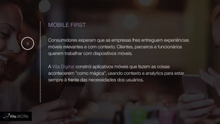 MOBILE FIRST
Consumidores esperam que as empresas lhes entreguem experiências
móveis relevantes e com contexto. Clientes, parceiros e funcionários
querem trabalhar com dispositivos móveis.
A Vila Digital constrói aplicativos móveis que fazem as coisas
acontecerem "como mágica", usando contexto e analytics para estar
sempre à frente das necessidades dos usuários.
3
 