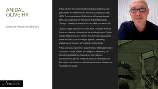 Diretor de Inteligência e Branding
Aníbal Oliveira tem uma extensa formação acadêmica, com
graduações em Matemática e Ciência da Computação pela
UERJ. É pós-graduado em Publicidade e Propaganda pela
ESPM, pós-graduado em Planejamento Estratégico pela
Chicago University Business School e é MBA pelo Ibmec-SP.
Ocupou cargos executivos no Brasil, EUA, Canadá e América
Latina em diversas multinacionais de tecnologia, como Oracle,
Uniplex, IXOS, Interwoven e Open Text. Em todas as posições
esteve envolvido com tecnologias ligadas a Marketing,
Inteligência de Negócios e Publicação de Conteúdo.
Aníbal aplica seu repertório e experiência na Vila Digital, onde é
um sócio fundador e Diretor de Inteligência e Branding. Na
disciplina de Inteligência, Aníbal é um dos melhores
profissionais do país em análise de dados, e na disciplina de
Branding é criador de uma metodologia exclusiva, baseada em
Arquétipos de Marca.
ANIBAL
OLIVEIRA
 