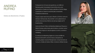 Diretora de Atendimento e Projetos
Profissional com 20 anos de experiência, com MBA em
Marketing pela Universidade Anhembi Morumbi e pós-
graduação em Gestão de Projetos pela Illinois Central College
e graduada em Desenho Industrial pela Universidade
Presbiteriana Mackenzie.
Ocupou cargos executivos para o Brasil e a América Latina em
diversas multinacionais. Atua também como palestrante em
eventos internacionais. Mentora de startups digitais da F2
Investimentos.
Autora do Estudo Prático de Marketing Digital para Pequena e
Média Empresa, patrocinado pela Amadeus, e também autora
de diversos artigos em veículos ligados a turismo, carreiras e
marketing.
É professora de Marketing Digital nos cursos de MBA da
Business School SP, e domina todas as disciplinas de
marketing digital, incluindo Planejamento, Comportamento de
Consumo, Análise de Dados, Mídia, Conteúdo e Mídias Sociais.
ANDREA
RUFINO
 