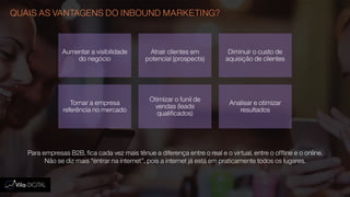QUAIS AS VANTAGENS DO INBOUND MARKETING?
Para empresas B2B, fica cada vez mais tênue a diferença entre o real e o virtual, entre o offline e o online.
Não se diz mais “entrar na internet”, pois a internet já está em praticamente todos os lugares.
Aumentar a visibilidade
do negócio
Atrair clientes em
potencial (prospects)
Diminuir o custo de
aquisição de clientes
Tornar a empresa
referência no mercado
Otimizar o funil de
vendas (leads
qualificados)
Analisar e otimizar
resultados
 