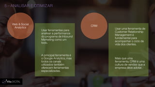 5 – ANALISAR E OTIMIZAR
Usar ferramentas para
analisar a performance
do programa de Inbound
Marketing como um
todo.
A principal ferramenta é
o Google Analytics, mas
todos os canais
utilizados também
oferecem ferramentas
especializadas.
Web & Social
Analytics Usar uma ferramenta de
Customer Relationship
Management é
fundamental para
acompanhar o ciclo de
vida dos clientes.
Mais que uma
ferramenta, CRM é uma
cultura de vendas que a
empresa deve adotar.
CRM
 