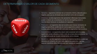 DETERMINANDO O VALOR DE CADA SEGMENTO
 Tamanho – segmentos precisam ter um tamanho mínimo, relevante para o
negócio, para que as atividades que os tenham como alvo se paguem.
 Diferença – se dois segmentos não apresentam diferenças mensuráveis,
podem e devem ser consolidados em termos de targeting; porém é
recomendável mensurar os resultados em separado.
 Financeiro – um segmento deve ser lucrativo para merecer atividades de
targeting específicas; audiências em outros segmentos acabam sendo
tocadas pelas atividades que têm como alvo os segmentos mais lucrativos.
 Acessibilidade – os segmentos devem estar acessíveis tanto às mídias
quanto aos canais utilizados, e todo o ciclo de compra deve ser possível; ex.:
um segmento pode ser tocado indiretamente, como crianças.
 Benefícios – se dois segmentos buscam os mesmos benefícios, podem ser
atacados em conjunto; por outro lado, segmentos parecidos, mas que
esperam benefícios diferentes precisam ser tratados em separado.
 