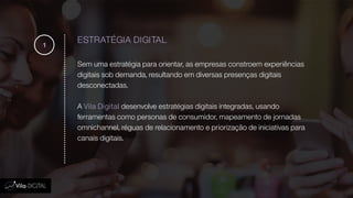 ESTRATÉGIA DIGITAL
Sem uma estratégia para orientar, as empresas constroem experiências
digitais sob demanda, resultando em diversas presenças digitais
desconectadas.
A Vila Digital desenvolve estratégias digitais integradas, usando
ferramentas como personas de consumidor, mapeamento de jornadas
omnichannel, réguas de relacionamento e priorização de iniciativas para
canais digitais.
1
 