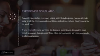 EXPERIÊNCIA DO USUÁRIO
Experiências digitais precisam refletir a identidade de sua marca, além de
estar em linha com seus valores. Sites e aplicativos móveis devem encantar
os usuários.
A Vila Digital fornece serviços de design e experiência do usuário, para
construir canais digitais atraentes e úteis, em comércio, serviços, conteúdo
e relacionamentos.
2
 
