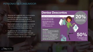 PERSONAS DE CONSUMIDOR
 Personas de Consumidor são uma ferramenta
essencial, que ajuda as empresas a criar
experiências mais centradas no cliente, e
menos centradas em produtos ou na empresa
 Elas também podem ser usadas para construir
as jornadas omnichannel do consumidor, da
mídia ao desktop, ao mobile e à loja física
 As personas dão uma cara humana aos
segmentos de consumidor, e permitem que
estados e modelos mentais sejam usados para
enriquecer as Jornadas de Consumidor
 