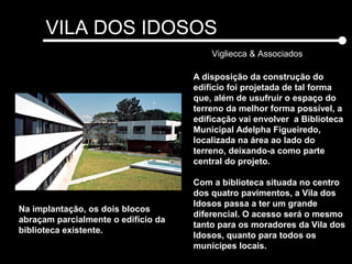 VILA DOS IDOSOS
Vigliecca & Associados
A disposição da construção do
edifício foi projetada de tal forma
que, além de usufruir o espaço do
terreno da melhor forma possível, a
edificação vai envolver a Biblioteca
Municipal Adelpha Figueiredo,
localizada na área ao lado do
terreno, deixando-a como parte
central do projeto.
Com a biblioteca situada no centro
dos quatro pavimentos, a Vila dos
Idosos passa a ter um grande
diferencial. O acesso será o mesmo
tanto para os moradores da Vila dos
Idosos, quanto para todos os
munícipes locais.
Na implantação, os dois blocos
abraçam parcialmente o edifício da
biblioteca existente.
 