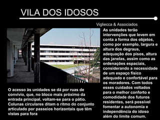 VILA DOS IDOSOS
Vigliecca & Associados
As unidades terão
intervenções que levem em
conta a forma dos objetos,
como por exemplo, largura e
altura dos degraus,
adequação dos pisos, altura
das janelas, assim como as
ordenações espaciais,
considerando a necessidade
de um espaço físico
adequado e confortável para
os moradores. Com todos
esses cuidados voltados
para o melhor conforto e
comodidade dos futuros
residentes, será possível
fomentar a autonomia e
independência do idoso
além do limite comum.
O acesso às unidades se dá por ruas de
convívio, que, no bloco mais próximo da
entrada principal, voltam-se para o pátio.
Colunas circulares ditam o ritmo do conjunto
articulado por passeios horizontais que têm
vistas para fora
 