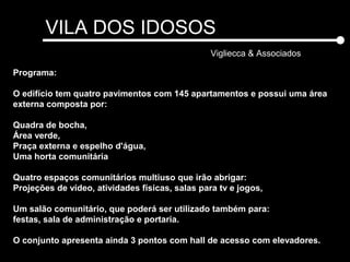 VILA DOS IDOSOS
Vigliecca & Associados
Programa:
O edifício tem quatro pavimentos com 145 apartamentos e possui uma área
externa composta por:
Quadra de bocha,
Área verde,
Praça externa e espelho d'água,
Uma horta comunitária
Quatro espaços comunitários multiuso que irão abrigar:
Projeções de vídeo, atividades físicas, salas para tv e jogos,
Um salão comunitário, que poderá ser utilizado também para:
festas, sala de administração e portaria.
O conjunto apresenta ainda 3 pontos com hall de acesso com elevadores.
 
