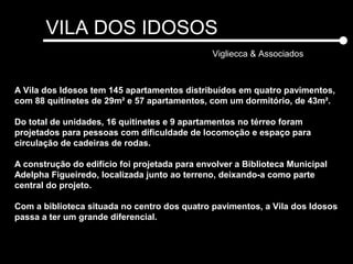 VILA DOS IDOSOS
Vigliecca & Associados
A Vila dos Idosos tem 145 apartamentos distribuídos em quatro pavimentos,
com 88 quitinetes de 29m² e 57 apartamentos, com um dormitório, de 43m².
Do total de unidades, 16 quitinetes e 9 apartamentos no térreo foram
projetados para pessoas com dificuldade de locomoção e espaço para
circulação de cadeiras de rodas.
A construção do edifício foi projetada para envolver a Biblioteca Municipal
Adelpha Figueiredo, localizada junto ao terreno, deixando-a como parte
central do projeto.
Com a biblioteca situada no centro dos quatro pavimentos, a Vila dos Idosos
passa a ter um grande diferencial.
 