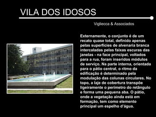 VILA DOS IDOSOS
Vigliecca & Associados
Externamente, o conjunto é de um
recato quase total, definido apenas
pelas superfícies de alvenaria branca
intercaladas pelas faixas escuras das
janelas - na face principal, voltados
para a rua, foram inseridos módulos
de serviço. Na parte interna, orientada
para o pátio central, o ritmo da
edificação é determinado pela
modulação das colunas circulares. No
topo, a laje de cobertura transpõe
ligeiramente o perímetro do retângulo
e forma uma pequena aba. O pátio,
onde a vegetação ainda está em
formação, tem como elemento
principal um espelho d’água.
 