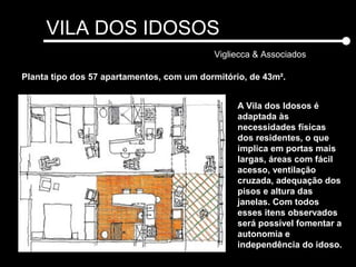 VILA DOS IDOSOS
Vigliecca & Associados
A Vila dos Idosos é
adaptada às
necessidades físicas
dos residentes, o que
implica em portas mais
largas, áreas com fácil
acesso, ventilação
cruzada, adequação dos
pisos e altura das
janelas. Com todos
esses itens observados
será possível fomentar a
autonomia e
independência do idoso.
Planta tipo dos 57 apartamentos, com um dormitório, de 43m².
 