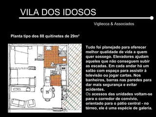 VILA DOS IDOSOS
Vigliecca & Associados
Planta tipo dos 88 quitinetes de 29m²
Tudo foi planejado para oferecer
melhor qualidade de vida a quem
quer sossego. Elevadores ajudam
aqueles que não conseguem subir
as escadas. Em cada andar há um
salão com espaço para assistir à
televisão ou jogar cartas. Nos
banheiros, barras nas paredes para
dar mais segurança e evitar
acidentes.
Os acessos das unidades voltam-se
para o corredor de convívio,
orientado para o pátio central - no
térreo, ele é uma espécie de galeria.
 