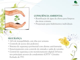 CONSCIÊNCIA AMBIENTAL
                            • Reutilização de água da chuva para limpeza
                              das áreas comuns
                            • Preparação para hidrômetros individuais




SEGURANÇA
• 24 h de tranquilidade, sete dias por semana
• Controle de acesso dos pedestres
• Sistema de segurança perimetral com alarme anti-intrusão
• Estacionamento com controle de entrada e saída de veículos
• Central de segurança com monitoramento digital 24 horas
  nos principais acessos do condomínio (CFTV* Circuito
  Fechado de TV)
 